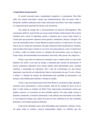 A importância do pensamento 
O veículo necessário para a manipulação energética é o pensamento. Para falar sobre este assunto precisamos, mesmo que rudimentarmente, falar um pouco sobre o Perispírito, também conhecido como Corpo Astral pelos teosofistas. Este corpo energético é o responsável pela expressão dos desejos e da consciência. 
Seu campo de energia não é, necessariamente, de natureza eletromagnética. Mas costumamos defini-lo assim devido aos nossos ainda limitados conhecimentos físicos dessa realidade sutil e astral. O importante, porém, é sabermos que o nosso Corpo Astral é o veículo para que possamos expressar nossas paixões, sentimentos, desejos e emoções. Ele serve de intermediário entre o Corpo Mental (ou apenas mente) e o Corpo Físico. Em suma, trata-se de um veículo de consciência e de ação responsável pela transmissão de vibrações, tanto do plano físico para o mental ou vice-versa. Em outras palavras, como o Corpo Físico se limita a colher no mundo exterior as vibrações daí provenientes, estas, ao chegar ao Corpo Astral, são transformadas em sentimentos como amor, ódio, prazer, dor, alegria etc. 
Porém, o que mais nos interessa no momento é que, a matéria astral, se é que assim podemos nos referir a esse tipo de energia, é plasmada pela emissão de pensamento. E nossos sentimentos imprimem nessa mesma matéria astral determinadas cores, variando conforme a intensidade do sentimento. Daí o fato da Cromoterapia ser uma técnica importante e que deveria ser conhecida por todos os interessados em cura. E a cor, a forma, a nitidez e a duração da energia são determinadas pela qualidade do pensamento e da emoção, como também pela intenção e vontade do curador. 
Assim, o que necessitamos para enviar bons fluidos é, em primeiro lugar, aprender a controlar nossos pensamentos e nossas emoções, além de ter vontade de servir ou de se doar. E onde entram os símbolos do Reiki? Estes representam ensinamentos morais que ajudam a pessoa a se concentrar em uma realidade superior. Em suma, ajuda a pessoa a despertar, lentamente, o kundalini adormecido. Cada símbolo está relacionado a um chakra e a sua respectiva energia, pois, apesar do prâna ser uno, manifesta-se em sete variedades principais e com funções psíquicas diferentes. 
Como já foi salientado, temos sérias dificuldades para mentalizar o abstrato. Assim, em quase todas as culturas, criam-se determinados objetos ou símbolos que são  