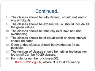Continued..
8. The classes should be fully defined, should not lead to
any ambiguity.
9. The classes should be exhaustive i.e. should include all
the given values.
10. The classes should be mutually exclusive and non
overlapping.
11. The classes should be of equal width or class interval
should be same
12. Open ended classes should be avoided as far as
possible.
13. The number of classes should be neither too large nor
too small.Can be 10-20 classes.
14. Formula for number of classes(K):
K=1+3.322 log10 N, where N is total frequency
 