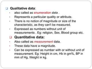  Qualitative data:
• also called as enumeration data .
• Represents a particular quality or attribute.
• There is no notion of magnitude or size of the
characteristic, as they can't be measured.
• Expressed as numbers without unit of
measurements . Eg: religion, Sex, Blood group etc.
 Quantitative data:
• Also called as measurement data.
• These data have a magnitude.
• Can be expressed as number with or without unit of
measurement. Eg: Height in cm, Hb in gm%, BP in
mm of Hg, Weight in kg.
 
