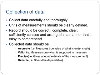Collection of data
 Collect data carefully and thoroughly.
 Units of measurements should be clearly defined.
 Record should be correct , complete, clear,
sufficiently concise and arranged in a manner that is
easy to comprehend.
 Collected data should be
• Accurate (i.e. Measures true value of what is under study)
• Valid( i.e. Measures only what is supposed to measure)
• Precise(i.e. Gives adequate details of the measurement)
• Reliable(i.e. Should be dependable)
 