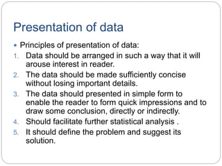 Presentation of data
 Principles of presentation of data:
1. Data should be arranged in such a way that it will
arouse interest in reader.
2. The data should be made sufficiently concise
without losing important details.
3. The data should presented in simple form to
enable the reader to form quick impressions and to
draw some conclusion, directly or indirectly.
4. Should facilitate further statistical analysis .
5. It should define the problem and suggest its
solution.
 