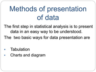 Methods of presentation
of data
The first step in statistical analysis is to present
data in an easy way to be understood.
The two basic ways for data presentation are
 Tabulation
 Charts and diagram
 