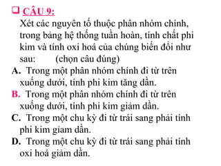  CÂU 9: 
Xét các nguyên tố thuộc phân nhóm chính, 
trong bảng hệ thống tuần hoàn, tính chất phi 
kim và tính oxi hoá của chúng biến đổi như 
sau: (chọn câu đúng) 
A. Trong một phân nhóm chính đi từ trên 
xuống dưới, tính phi kim tăng dần. 
B. Trong một phân nhóm chính đi từ trên 
xuống dưới, tính phi kim giảm dần. 
C. Trong một chu kỳ đi từ trái sang phải tính 
phi kim gỉam dần. 
D. Trong một chu kỳ đi từ trái sang phải tính 
oxi hoá giảm dần. 
 