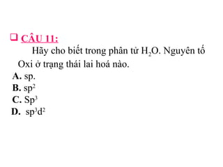  CÂU 11: 
Hãy cho biết trong phân tử H2O. Nguyên tố 
Oxi ở trạng thái lai hoá nào. 
A. sp. 
B. sp2 
C. Sp3 
D. sp3d2 
 