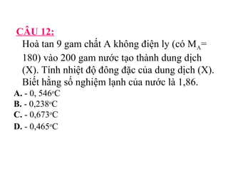 CÂU 12: 
Hoà tan 9 gam chất A không điện ly (có MA= 
180) vào 200 gam nước tạo thành dung dịch 
(X). Tính nhiệt độ đông đặc của dung dịch (X). 
Biết hằng số nghiệm lạnh của nước là 1,86. 
A. - 0, 546oC 
B. - 0,238oC 
C. - 0,673oC 
D. - 0,465oC 
 