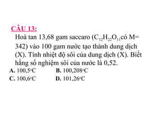 CÂU 13: 
Hoà tan 13,68 gam saccaro (C12H22O11có M= 
342) vào 100 gam nước tạo thành dung dịch 
(X). Tính nhiệt độ sôi của dung dịch (X). Biết 
hằng số nghiệm sôi của nước là 0,52. 
A. 100,5oC B. 100,208oC 
C. 100,6oC D. 101,26oC 
 