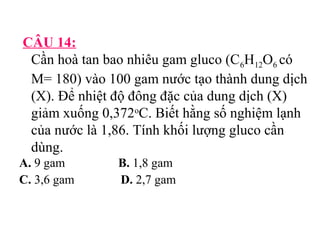 CÂU 14: 
Cần hoà tan bao nhiêu gam gluco (C6H12O6 có 
M= 180) vào 100 gam nước tạo thành dung dịch 
(X). Để nhiệt độ đông đặc của dung dịch (X) 
giảm xuống 0,372oC. Biết hằng số nghiệm lạnh 
của nước là 1,86. Tính khối lượng gluco cần 
dùng. 
A. 9 gam B. 1,8 gam 
C. 3,6 gam D. 2,7 gam 
 
