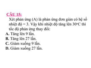 CÂU 15: 
Xét phản ứng (A) là phản ứng đơn giản có hệ số 
nhiệt độ = 3. Vậy khi nhiệt độ tăng lên 30oC thì 
tốc độ phản ứng thay đổi: 
A. Tăng lên 9 lần. 
B. Tăng lên 27 lần. 
C. Giảm xuống 9 lần. 
D. Giảm xuống 27 lần. 
 