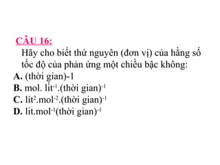 CÂU 16: 
Hãy cho biết thứ nguyên (đơn vị) của hằng số 
tốc độ của phản ứng một chiều bậc không: 
A. (thời gian)-1 
B. mol. lít-1.(thời gian)-1 
C. lít2.mol-2.(thời gian)-1 
D. lit.mol-1(thời gian)-1 
 