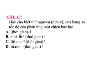 CÂU 17: 
Hãy cho biết thứ nguyên (đơn vị) của hằng số 
tốc độ của phản ứng một chiều bậc ba: 
A. (thời gian)-1 
B. mol. lít-1.(thời gian)-1 
C. lít2.mol-2.(thời gian)-1 
D. lit.mol-1(thời gian)-1 
 
