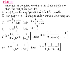 CÂU 18: 
Phương trình động học xác định hằng số tốc độ của một 
phản ứng một chiều bậc I là: 
 Với [A]= a là nồng độ chất A ở thời điểm ban đầu. 
o Với [A] = a –x là nồng độ chất A ở thời điểm t đang xét. 
k 
= 1 ln [ A 
] 
a) t 
[ A 
] 
hoặc 
o k = [A] 
k = x 
b) hoặc 
= é 1 
2 
1 
t 
c) hoặc 
2 [A] 
k 1 úû 
= é 
1 
1 
k 1 
d) hoặc 
a 
a x 
t 
k 
- 
= 1ln 
t 
t 
1 
- ù êë 
úû 
é 
1 
t 
= - 
2 a2 
1 
(a x) 
2 
k 1 úû 
ù 
- êë 
o 
1 
[A] 
2 
k 1 
1 
1 
- ù êë 
úû 
é 
- 
= 
a 
a x 
t 
ù 
- êë 
o [A] 
[A] 
t 
 
