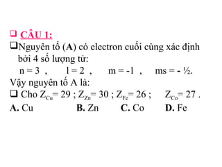  CÂU 1: 
Nguyên tố (A) có electron cuối cùng xác định 
bởi 4 số lượng tử: 
n = 3 , l = 2 , m = -1 , ms = - ½. 
Vậy nguyên tố A là: 
 Cho ZCu= 29 ; ZZn= 30 ; ZFe= 26 ; ZCo= 27 . 
A. Cu B. Zn C. Co D. Fe 
 