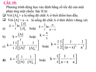 CÂU 19: 
Phương trình động học xác định hằng số tốc độ của một 
phản ứng một chiều bậc II là: 
 Với [A]= a là nồng độ chất A ở thời điểm ban đầu. 
o Với [A] = a –x là nồng độ chất A ở thời điểm t đang xét. 
k 
= 1 ln [ A 
] 
a) t 
[ A 
] 
hoặc 
o k = [A] 
k = x 
b) hoặc 
= é 1 
2 
1 
t 
c) hoặc 
2 [A] 
k 1 úû 
= é 
1 
1 
k 1 
d) hoặc 
a 
a x 
t 
k 
- 
= 1ln 
t 
t 
1 
- ù êë 
úû 
é 
1 
t 
= - 
2 a2 
1 
(a x) 
2 
k 1 úû 
ù 
- êë 
o 
1 
[A] 
2 
k 1 
1 
1 
- ù êë 
úû 
é 
- 
= 
a 
a x 
t 
ù 
- êë 
o [A] 
[A] 
t 
 
