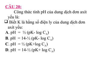 CÂU 20: 
Công thức tính pH của dung dịch đơn axít 
yếu là: 
 Biết K là hằng số điện ly của dung dịch đơn 
axít yếu: 
A. pH = ½ (pK- log CA) 
B. pH = 14-½ (pK- log CA) 
C. pH = ½ (pK+log CA) 
D. pH = 14-½ (pK+ log CA) 
 