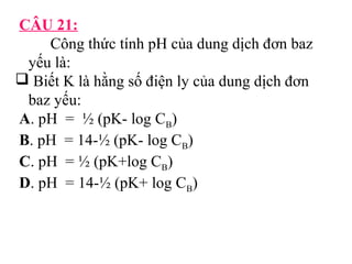 CÂU 21: 
Công thức tính pH của dung dịch đơn baz 
yếu là: 
 Biết K là hằng số điện ly của dung dịch đơn 
baz yếu: 
A. pH = ½ (pK- log CB) 
B. pH = 14-½ (pK- log CB) 
C. pH = ½ (pK+log CB) 
D. pH = 14-½ (pK+ log CB) 
 