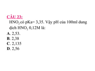 CÂU 23: 
HNO2 có pKa= 3,35. Vậy pH của 100ml dung 
dịch HNO2 0,12M là: 
A. 2,53. 
B. 2,38 
C. 2,135 
D. 2,56 
 
