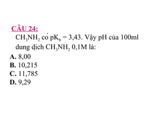 CÂU 24: 
CH3NH2 có pKb = 3,43. Vậy pH của 100ml 
dung dịch CH3NH2 0,1M là: 
A. 8,00 
B. 10,215 
C. 11,785 
D. 9,29 
 