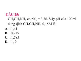 CÂU 25: 
CH3CH2NH2 có pKb = 3,36. Vậy pH của 100ml 
dung dịch CH3CH2NH2 0,15M là: 
A. 11,41 
B. 10,215 
C. 11,785 
D. 11, 9 
 