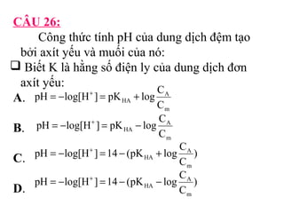 CÂU 26: 
Công thức tính pH của dung dịch đệm tạo 
bởi axít yếu và muối của nó: 
 Biết K là hằng số điện ly của dung dịch đơn 
axít yếu: 
A. 
pH = -log[H+ ] = pK + log C 
A 
HA C 
m 
B. 
pH = -log[H+ ] = pK - log C 
A 
HA C 
m 
C. 
pH = - log[H + ] = 14 - (pK + 
log C 
A 
) 
HA C 
m 
pH log[H ] 14 (pK log C 
D. 
) 
C 
A 
m 
HA = - + = - - 
 
