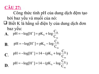 CÂU 27: 
Công thức tính pH của dung dịch đệm tạo 
bởi baz yếu và muối của nó: 
 Biết K là hằng số điện ly của dung dịch đơn 
baz yếu: 
A. 
pH = -log[H+ ] = pK + log C 
B 
b C 
m 
B. 
pH = -log[H+ ] = pK - log C 
B 
b C 
m 
C. 
pH = - log[H + ] = 14 - (pK + 
log C 
B 
) 
b C 
m 
pH log[H ] 14 (pK log C 
D. 
) 
C 
B 
m 
b = - + = - - 
 