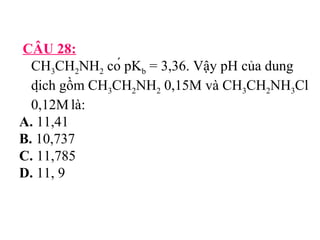 CÂU 28: 
CH3CH2NH2 có pKb = 3,36. Vậy pH của dung 
dịch gồm CH3CH2NH2 0,15M và CH3CH2NH3Cl 
0,12M là: 
A. 11,41 
B. 10,737 
C. 11,785 
D. 11, 9 
 