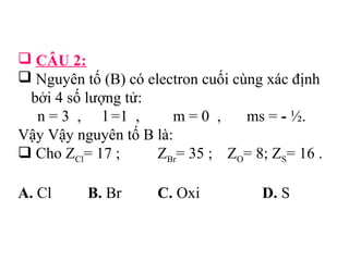  CÂU 2: 
 Nguyên tố (B) có electron cuối cùng xác định 
bởi 4 số lượng tử: 
n = 3 , l =1 , m = 0 , ms = - ½. 
Vậy Vậy nguyên tố B là: 
 Cho ZCl= 17 ; ZBr= 35 ; ZO= 8; ZS= 16 . 
A. Cl B. Br C. Oxi D. S 
 
