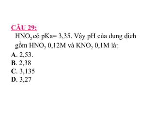 CÂU 29: 
HNO2 có pKa= 3,35. Vậy pH của dung dịch 
gồm HNO2 0,12M và KNO2 0,1M là: 
A. 2,53. 
B. 2,38 
C. 3,135 
D. 3,27 
 