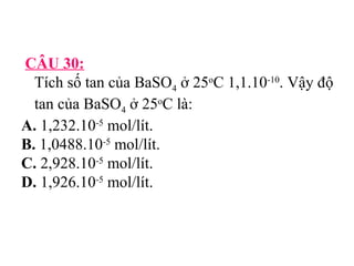 CÂU 30: 
Tích số tan của BaSO4 ở 25oC 1,1.10-10. Vậy độ 
tan của BaSO4 ở 25oC là: 
A. 1,232.10-5 mol/lít. 
B. 1,0488.10-5 mol/lít. 
C. 2,928.10-5 mol/lít. 
D. 1,926.10-5 mol/lít. 
