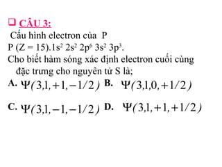  CÂU 3: 
Cấu hình electron của P 
P (Z = 15).1s2 2s2 2p6 3s2 3p3. 
Cho biết hàm sóng xác định electron cuối cùng 
đặc trưng cho nguyên tử S là; 
A. B. 
C. D. Y( 3,1,+1,+1/ 2 ) 
Y( 3,1,+1,-1/ 2 ) Y( 3,1,0,+1/ 2 ) 
Y( 3,1,-1,-1/ 2 ) 
 