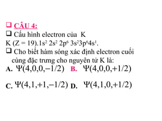  CÂU 4: 
 Cấu hình electron của K 
K (Z = 19).1s2 2s2 2p6 3s23p64s1. 
 Cho biết hàm sóng xác định electron cuối 
cùng đặc trưng cho nguyên tử K là: 
A. Ψ(4,0,0,-1/2) B. 
Ψ(4,0,0,+1/2) 
C. Ψ(4,1,+1,-1/2) D. 
Ψ(4,1,0,+1/2) 
 