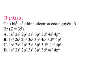 CÂU 5: 
Cho biết cấu hình electron của nguyên tố 
Br (Z = 35). 
A. 1s2 2s2 2p6 3s2 3p6 3d9 4s2 4p6 
B. 1s2 2s2 2p6 3s2 3p6 4s2 3d10 4p5 
C. 1s2 2s2 2p6 3s2 3p6 3d10 4s2 4p5 
D. 1s2 2s2 2p6 3s2 3p6 3d9 4s2 4p6 
 