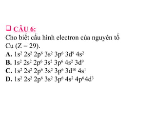  CÂU 6: 
Cho biết cấu hình electron của nguyên tố 
Cu (Z = 29). 
A. 1s2 2s2 2p6 3s2 3p6 3d9 4s2 
B. 1s2 2s2 2p6 3s2 3p6 4s2 3d9 
C. 1s2 2s2 2p6 3s2 3p6 3d10 4s1 
D. 1s2 2s2 2p6 3s2 3p6 4s2 4p6 4d3 
 