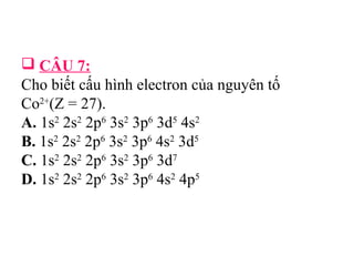  CÂU 7: 
Cho biết cấu hình electron của nguyên tố 
Co2+(Z = 27). 
A. 1s2 2s2 2p6 3s2 3p6 3d5 4s2 
B. 1s2 2s2 2p6 3s2 3p6 4s2 3d5 
C. 1s2 2s2 2p6 3s2 3p6 3d7 
D. 1s2 2s2 2p6 3s2 3p6 4s2 4p5 
 
