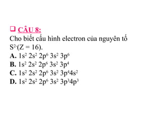 CÂU 8: 
Cho biết cấu hình electron của nguyên tố 
S2-(Z = 16). 
A. 1s2 2s2 2p6 3s2 3p6 
B. 1s2 2s2 2p6 3s2 3p4 
C. 1s2 2s2 2p6 3s2 3p44s2 
D. 1s2 2s2 2p6 3s2 3p34p3 
 