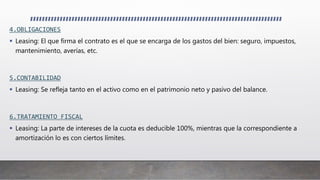 4.OBLIGACIONES
 Leasing: El que firma el contrato es el que se encarga de los gastos del bien: seguro, impuestos,
mantenimiento, averías, etc.
5.CONTABILIDAD
 Leasing: Se refleja tanto en el activo como en el patrimonio neto y pasivo del balance.
6.TRATAMIENTO FISCAL
 Leasing: La parte de intereses de la cuota es deducible 100%, mientras que la correspondiente a
amortización lo es con ciertos límites.
 