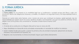 1. INTRODUCCIÓN
La forma jurídica de una empresa es la modalidad legal que un profesional o sociedad escoge para llevar a cabo una
económica. Afecta a las obligaciones tributarias y contables, a la afiliación a la Seguridad Social y a la responsabilidad frente a
terceros.
Teniendo en cuenta todos estos factores, como: número de socios que constituyen la empresa, capital aportado, tipo de
responsabilidad que quieren asumir los socios, beneficios fiscales e inconvenientes a los que nos podemos enfrentar, hemos
elegido como forma jurídica más conveniente la “Sociedad Limitada Nueva Empresa SLNE”.
Debido a:
 El trámite de la constitución en el Registro Mercantil se hace en menos de 24h.
 Mayor flexibilidad en el desarrollo de las actividades empresariales sin necesidad de modificar los estatutos.
 Existen medidas fiscales para ayudar a superar los primeros años de actividad empresarial: aplazamiento de deudas
tributarias, fraccionamiento de impuestos, etc.
 Respecto a los inconvenientes no hemos encontrado ninguno que le afecte directamente.
 