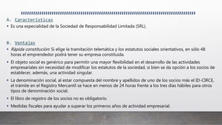 A. Características
 Es una especialidad de la Sociedad de Responsabilidad Limitada (SRL).
B. Ventajas
 Rápida constitución: Si elige la tramitación telemática y los estatutos sociales orientativos, en sólo 48
horas el emprendedor podrá tener su empresa constituida.
 El objeto social es genérico para permitir una mayor flexibilidad en el desarrollo de las actividades
empresariales sin necesidad de modificar los estatutos de la sociedad, si bien se da opción a los socios de
establecer, además, una actividad singular.
 La denominación social, al estar compuesta del nombre y apellidos de uno de los socios más el ID-CIRCE,
el trámite en el Registro Mercantil se hace en menos de 24 horas frente a los tres días hábiles para otros
tipos de denominación social.
 El libro de registro de los socios no es obligatorio.
 Medidas fiscales para ayudar a superar los primeros años de actividad empresarial.
 