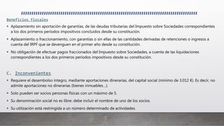 Beneficios fiscales
 Aplazamiento sin aportación de garantías, de las deudas tributarias del Impuesto sobre Sociedades correspondientes
a los dos primeros períodos impositivos concluidos desde su constitución.
 Aplazamiento o fraccionamiento, con garantías o sin ellas de las cantidades derivadas de retenciones o ingresos a
cuenta del IRPF que se devenguen en el primer año desde su constitución.
 No obligación de efectuar pagos fraccionados del Impuesto sobre Sociedades, a cuenta de las liquidaciones
correspondientes a los dos primeros períodos impositivos desde su constitución.
C. Inconvenientes
 Requiere el desembolso íntegro, mediante aportaciones dinerarias, del capital social (mínimo de 3.012 €). Es decir, no
admite aportaciones no dinerarias (bienes inmuebles…).
 Solo pueden ser socios personas físicas con un máximo de 5.
 Su denominación social no es libre: debe incluir el nombre de uno de los socios.
 Su utilización está restringida a un número determinado de actividades.
 