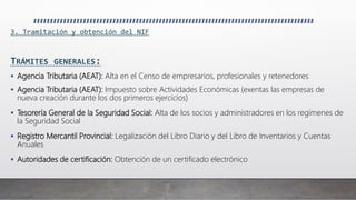 3. Tramitación y obtención del NIF
TRÁMITES GENERALES:
 Agencia Tributaria (AEAT): Alta en el Censo de empresarios, profesionales y retenedores
 Agencia Tributaria (AEAT): Impuesto sobre Actividades Económicas (exentas las empresas de
nueva creación durante los dos primeros ejercicios)
 Tesorería General de la Seguridad Social: Alta de los socios y administradores en los regímenes de
la Seguridad Social
 Registro Mercantil Provincial: Legalización del Libro Diario y del Libro de Inventarios y Cuentas
Anuales
 Autoridades de certificación: Obtención de un certificado electrónico
 