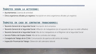 TRÁMITES SEGÚN LA ACTIVIDAD:
 Ayuntamientos: Licencia de actividad
 Otros organismos oficiales y/o registros: Inscripción en otros organismos oficiales y/o registros
TRÁMITES EN CASO DE CONTRATAR TRABAJADORES:
 Tesorería General de la Seguridad Social: Inscripción de la empresa
 Tesorería General de la Seguridad Social: Afiliación de trabajadores (en el supuesto de que no estén afiliados)
 Tesorería General de la Seguridad Social: Alta de los trabajadores en el Régimen de la Seguridad Social
 Servicio Público de Empleo Estatal: Alta de los contratos de trabajo
 Consejería de Trabajo de la CCAA: Comunicación de apertura del centro de trabajo
 Inspección Provincial de Trabajo: Obtención del calendario laboral
 