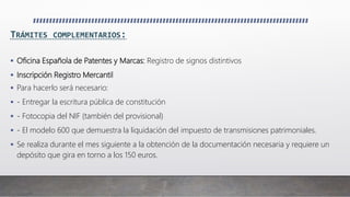 TRÁMITES COMPLEMENTARIOS:
 Oficina Española de Patentes y Marcas: Registro de signos distintivos
 Inscripción Registro Mercantil
 Para hacerlo será necesario:
 - Entregar la escritura pública de constitución
 - Fotocopia del NIF (también del provisional)
 - El modelo 600 que demuestra la liquidación del impuesto de transmisiones patrimoniales.
 Se realiza durante el mes siguiente a la obtención de la documentación necesaria y requiere un
depósito que gira en torno a los 150 euros.
 