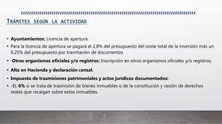 TRÁMITES SEGÚN LA ACTIVIDAD
 Ayuntamientos: Licencia de apertura:
 Para la licencia de apertura se pagará el 2,8% del presupuesto del coste total de la inversión más un
0,25% del presupuesto por tramitación de documentos
 Otros organismos oficiales y/o registros: Inscripción en otros organismos oficiales y/o registros
 Alta en Hacienda y declaración censal.
 Impuesto de trasmisiones patrimoniales y actos jurídicos documentados:
 -EL 6% si se trata de trasmisión de bienes inmuebles o de la constitución y cesión de derechos
reales que recaigan sobre estos inmuebles.
 