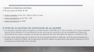  IMPUESTO DE OPERACIONES SOCIETARIAS:
El 1% del capital (36.000€)  36€
 Gastos notariales: entre 150 y 300€ (0.30€ por folio)
 Gastos de Registros: entre 100 y 150€
 Gastos de Gestoría: de 300€
4.Firma de la escritura de constitución de la sociedad
 Los aranceles notariales están recogidos en el Real Decreto 1426/1989, de 17 de noviembre, por el que se aprueba
Arancel de los Notarios. En la formalización de las escrituras de constitución de las sociedades por tratarse de
“documentos de cuantía”, se aplica una escala que depende del valor del objeto de negocio y rondaría los 300
 El coste medio aproximado de constitución de una sociedad limitada en Albacete, asciende aproximadamente a
teniendo en cuenta los 3000€, más la aportación de dicho capital, una aportación que queda a disposición de la
sociedad para el desarrollo de la actividad.
 
