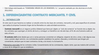 • Este trabajo está basado en “FUNERARIA VIRGEN DE LOS REMEDIOS, S.L.” proyecto realizado por dos alumnas en el año
2012/2013.
1. INTRODUCCIÓN
En este caso lo que hacemos es realizar un estudio entre los dos tipos de contratos, mercantil y civil, para especificar el contrato
que realiza la empresa Funeraria Virgen de los Remedios en cada actividad económica.
• Contrato mercantil: es un negocio jurídico bilateral que tiene por objeto un "acto de comercio" en función de su objeto. los
los contratos que supongan un ánimo de lucro y conseguir un beneficio son de este tipo, el fin de una funeraria suele ser
este, el lucro.
• El contrato civil existe desde que uno o varias personas consienten en obligarse, respecto de otra u otras, a dar alguna cosa
cosa o prestar algún servicio. Los contratantes pueden establecer los pactos, cláusulas y condiciones que tengan por
conveniente, siempre que no sean contrarios a la ley, a la moral, ni a la buena fe.
Elementos esenciales de los contratos civiles: Consentimiento de los contratantes, objeto cierto, que sea materia del contrato
y causa de la obligación que se establezca.
 