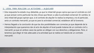 2. LOCAL PARA REALIZAR LA ACTIVIDAD – ALQUILADO
 Esta respuesta ha estado muy debatida, ya que la mitad del grupo opina que que el contrato es civil
ya que actúan como particular las dos chicas que llevan a cabo la actividad comercial. En cambio, la
otra mitad del grupo opinan que, si el contrato de alquiler lo realiza la empresa y no el particular,
sería un contrato mercantil, ya que es para la actividad comercial, establecer allí la funeraria.
 Hemos llegado a la conclusión de que las dos posibilidades son correctas ya que depende de la
interpretación que queramos dar al acto de alquilar el local puede tratarse de un contrato civil o
mercantil, ya que en ambos casos las partes se obligan con sus derechos y obligaciones. Pero, si
tenemos que elegir el más adecuado a la actividad que se realiza se trataría de un contrato
mercantil.
 