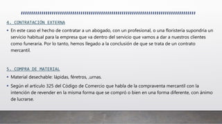 4. CONTRATACIÓN EXTERNA
 En este caso el hecho de contratar a un abogado, con un profesional, o una floristería supondría un
servicio habitual para la empresa que va dentro del servicio que vamos a dar a nuestros clientes
como funeraria. Por lo tanto, hemos llegado a la conclusión de que se trata de un contrato
mercantil.
5. COMPRA DE MATERIAL
 Material desechable: lápidas, féretros, ,urnas.
 Según el artículo 325 del Código de Comercio que habla de la compraventa mercantil con la
intención de revender en la misma forma que se compró o bien en una forma diferente, con ánimo
de lucrarse.
 