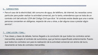 6. SUMINISTROS
 Para el caso de la electricidad, del consumo de agua, de teléfono, de internet, los necesitas como
particular para poder realizar la actividad comercial, por lo tanto, entendemos que se trata de un
contrato civil del artículo 1254 del Código Civil que dice: “el contrato existe desde que una o varias
personas consienten en obligarse, respecto de una u otras, a dar alguna cosa o prestar algún
servicio”.
7. CONCLUSIÓN FINAL:
 Tras clases y clases de debate, hemos llegado a la conclusión de que todos los contratos serían
mercantiles, excepto el contrato de suministros, que ya hemos especificado anteriormente. Puesto
que todos los contratos son para la realización de la actividad comercial con ánimo de lucro,
claramente se trata de contratos mercantiles.
 