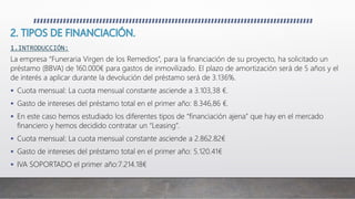 1.INTRODUCCIÓN:
La empresa “Funeraria Virgen de los Remedios”, para la financiación de su proyecto, ha solicitado un
préstamo (BBVA) de 160.000€ para gastos de inmovilizado. El plazo de amortización será de 5 años y el
de interés a aplicar durante la devolución del préstamo será de 3.136%.
 Cuota mensual: La cuota mensual constante asciende a 3.103,38 €.
 Gasto de intereses del préstamo total en el primer año: 8.346,86 €.
 En este caso hemos estudiado los diferentes tipos de “financiación ajena” que hay en el mercado
financiero y hemos decidido contratar un “Leasing”.
 Cuota mensual: La cuota mensual constante asciende a 2.862.82€
 Gasto de intereses del préstamo total en el primer año: 5.120.41€
 IVA SOPORTADO el primer año:7.214.18€
 