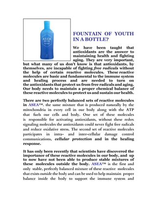 FOUNTAIN OF YOUTH
IN A BOTTLE?
We have been taught that
antioxidants are the answer to
maintaining health and fighting
aging. They are very important,
but what many of us don’t know is that antioxidants, by
themselves, are incapable of fighting free radicals without
the help of certain reactive molecules. These reactive
molecules are basic and fundamental to the immune system
and healing process and are needed to turn on
the antioxidants that protect us from free radicals and aging.
Our body needs to maintain a proper chemical balance of
these reactive molecules to protect us and sustain our health.
There are two perfectly balanced sets of reactive molecules
in ASEA™. the same mixture that is produced naturally by the
mitochondria in every cell in our body along with the ATP
that fuels our cells and body. One set of these molecules
is responsible for activating antioxidants, without these redox
signaling molecules the antioxidants could never fight free radicals
and reduce oxidative stress. The second set of reactive molecules
participates in intra- and inter-cellular damage control
communications, cellular protection and in the healing
response.
It has only been recently that scientists have discovered the
importance of these reactive molecules in our body, and up
to now have not been able to produce stable mixtures of
these molecules outside the body. ASEA™ is the first and
only stable, perfectly balanced mixture of these reactive molecules
that exists outside the body and can be used to help maintain proper
balance inside the body to support the immune system and
 