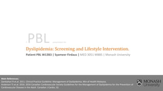 Dyslipidemia: Screening and Lifestyle Intervention.
Patient PBL W13B3 | Syameer Firdaus | MED 3051 MBBS | Monash University
Main References:
Zambahari R et.al. 2011. Clinical Practice Guideline: Management of Dyslipidemia. Min of Health Malaysia.
Anderson TJ et.al. 2016. 2016 Canadian Cardiovascular Society Guidelines for the Management of Dyslipidemia for the Prevention of
Cardiovascular Disease in the Adult. Canadian J Cardio; 32.
APBL presentation for
 
